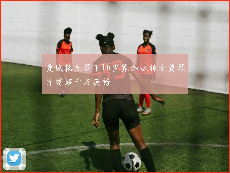 曼城抢先签下16岁蒙加达转会费预计将超千万英镑