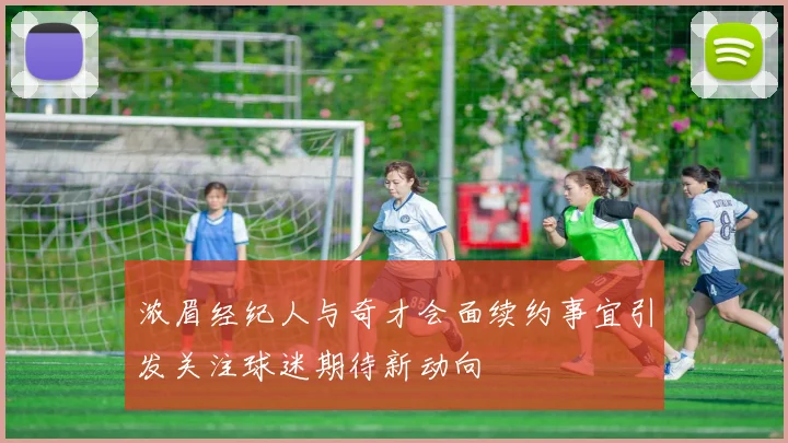 浓眉经纪人与奇才会面续约事宜引发关注球迷期待新动向
