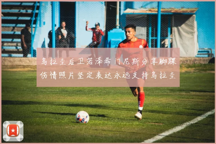 乌拉圭后卫若泽希门尼斯分享脚踝伤情照片坚定表达永远支持乌拉圭