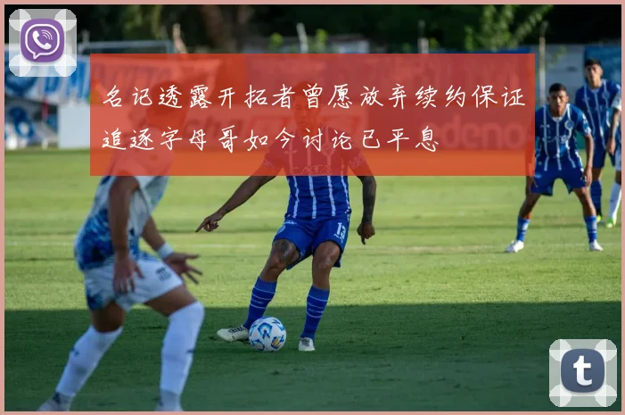 名记透露开拓者曾愿放弃续约保证追逐字母哥如今讨论已平息