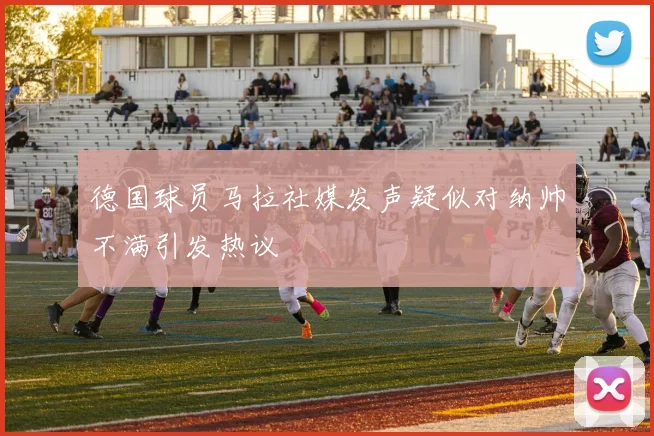 德国球员马拉社媒发声疑似对纳帅不满引发热议