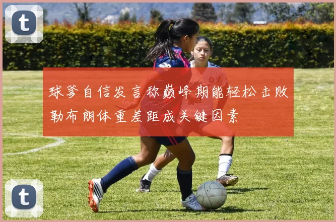 球爹自信发言称巅峰期能轻松击败勒布朗体重差距成关键因素