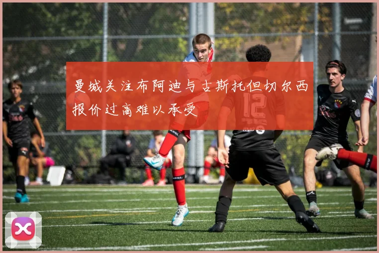 曼城关注布阿迪与古斯托但切尔西报价过高难以承受