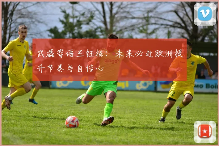 武磊寄语王钰栋：未来必赴欧洲提升节奏与自信心