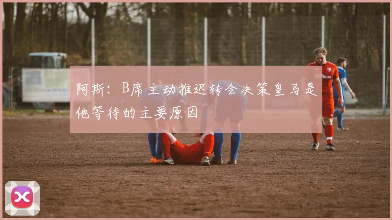 阿斯：B席主动推迟转会决策皇马是他等待的主要原因