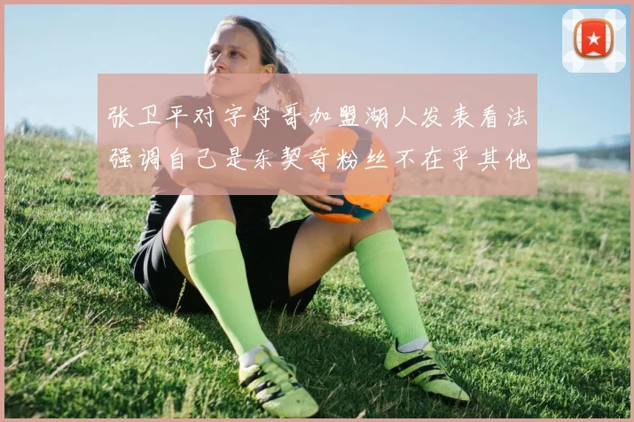 张卫平对字母哥加盟湖人发表看法强调自己是东契奇粉丝不在乎其他球员动态
