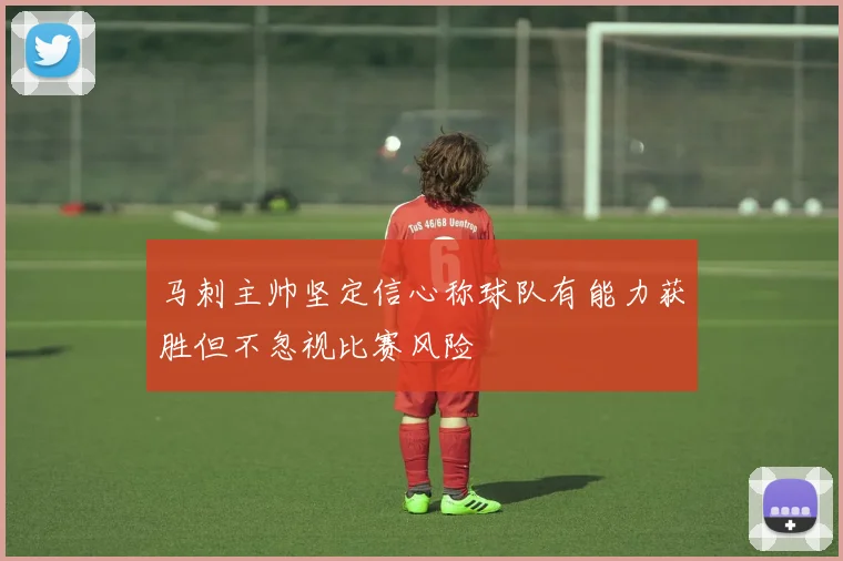 马刺主帅坚定信心称球队有能力获胜但不忽视比赛风险